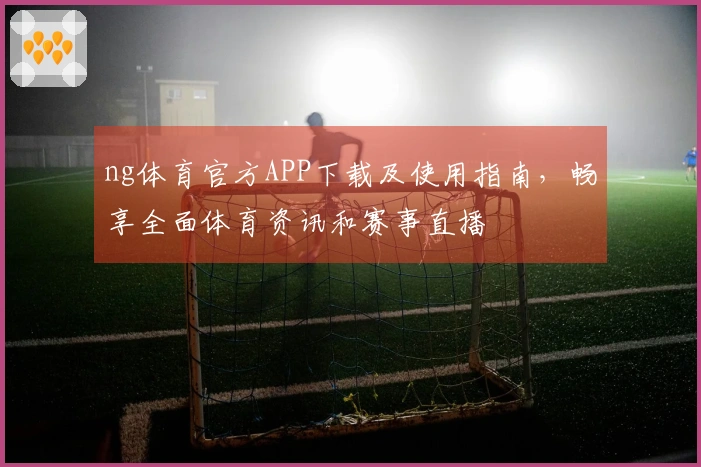 ng体育官方APP下载及使用指南，畅享全面体育资讯和赛事直播