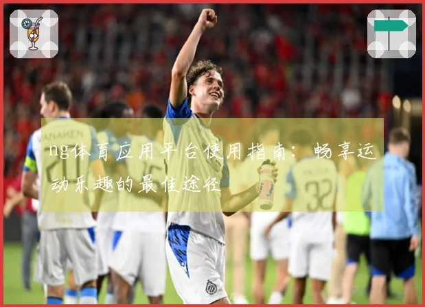 ng体育应用平台使用指南：畅享运动乐趣的最佳途径